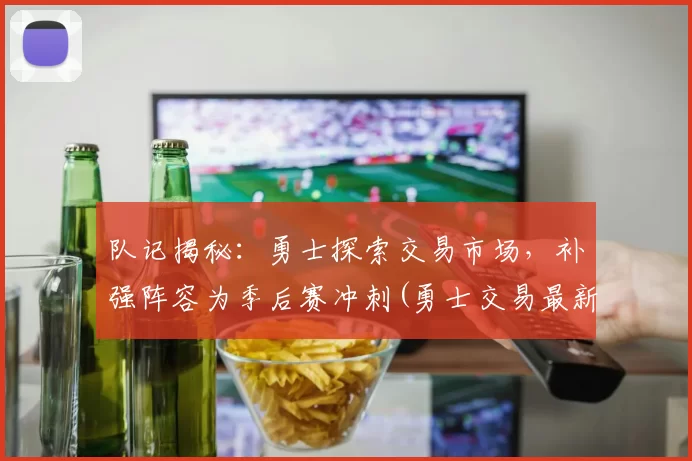 队记揭秘：勇士探索交易市场，补强阵容为季后赛冲刺(勇士交易最新进展)